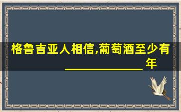 格鲁吉亚人相信,葡萄酒至少有 _____________ 年的历